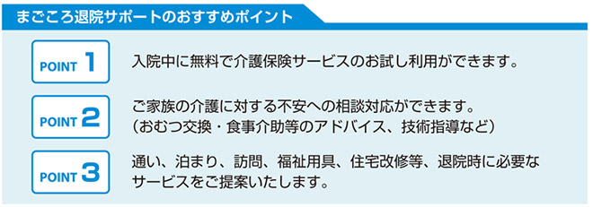 まごころ退院サポートのおすすめポイント 1.入院中に無料で介護保険サービスのお試し利用ができます。 2.ご家族の介護に対する不安への相談対応ができます。 3.通い、泊まり、訪問、福祉用具、住宅改修等、退院時に必要なサービスをご提案いたします。