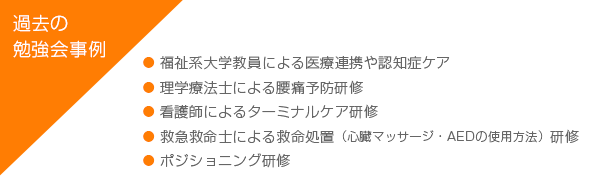 [過去の勉強会事例] 福祉系大学教員による医療連携や認知症ケア、理学療法士による腰痛予防研修、看護師によるターミナルケア研修、救急救命士による救命処置（心臓マッサージ・AEDの使用方法）研修、 ポジショニング研修
